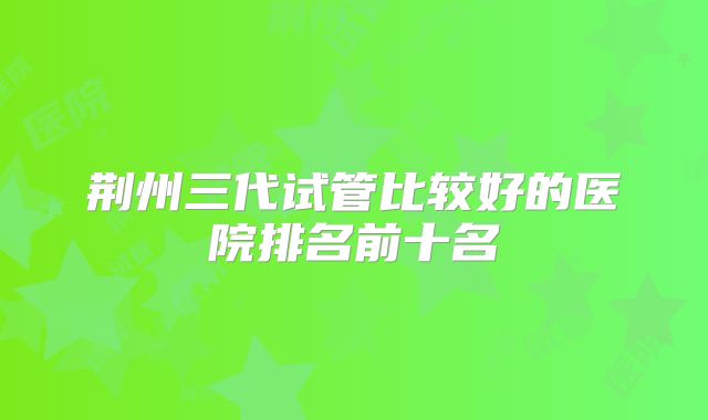 荆州三代试管比较好的医院排名前十名