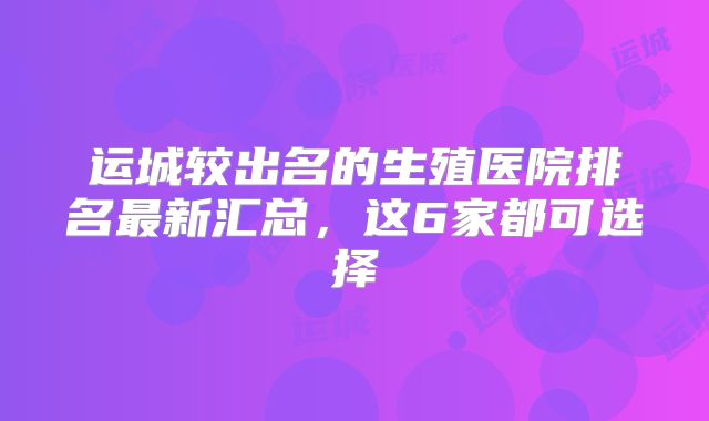 运城较出名的生殖医院排名最新汇总，这6家都可选择