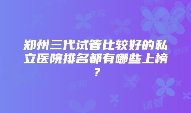 郑州三代试管比较好的私立医院排名都有哪些上榜？