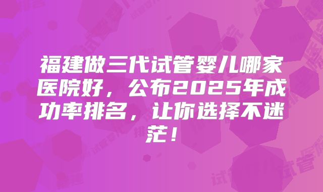福建做三代试管婴儿哪家医院好，公布2025年成功率排名，让你选择不迷茫！