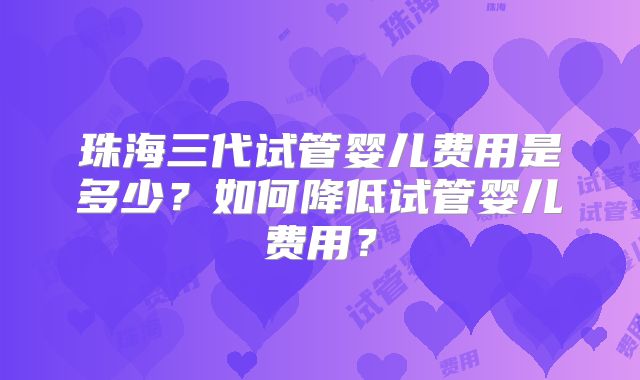 珠海三代试管婴儿费用是多少？如何降低试管婴儿费用？