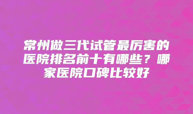 常州做三代试管最厉害的医院排名前十有哪些？哪家医院口碑比较好