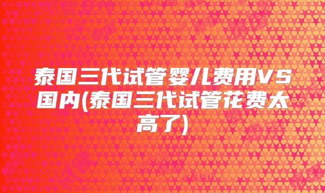 泰国三代试管婴儿费用VS国内(泰国三代试管花费太高了)