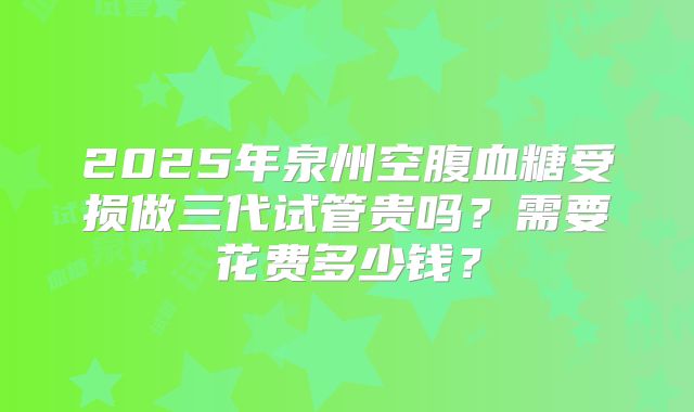 2025年泉州空腹血糖受损做三代试管贵吗?需要花费多少钱?