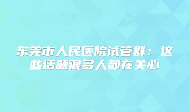 东莞市人民医院试管群：这些话题很多人都在关心