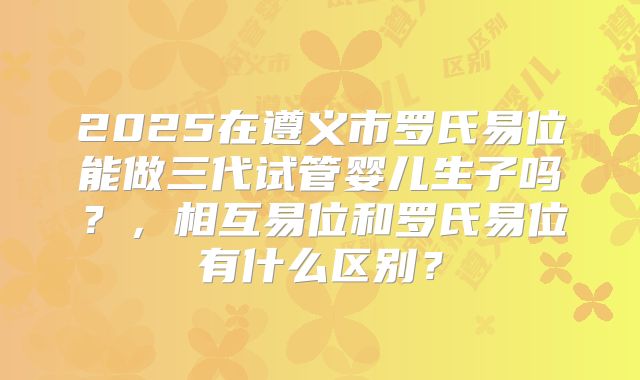 2025在遵义市罗氏易位能做三代试管婴儿生子吗?,相互易位和罗氏易位有什么区别?