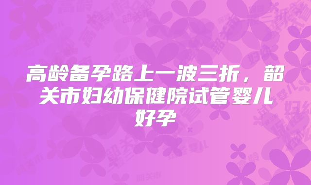 高龄备孕路上一波三折,韶关市妇幼保健院试管婴儿好孕