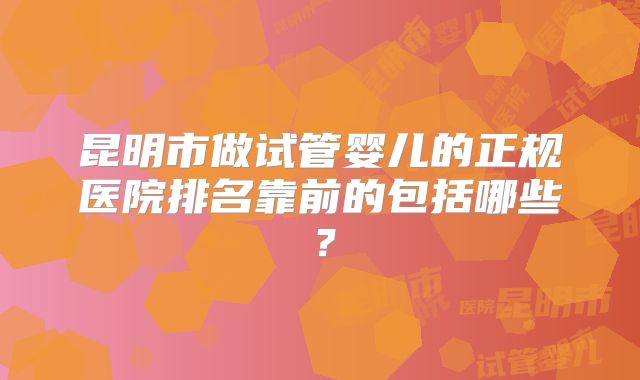 昆明市做试管婴儿的正规医院排名靠前的包括哪些？