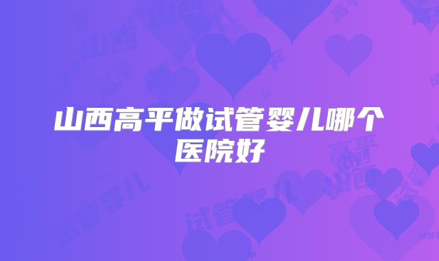 山西高平做试管婴儿哪个医院好