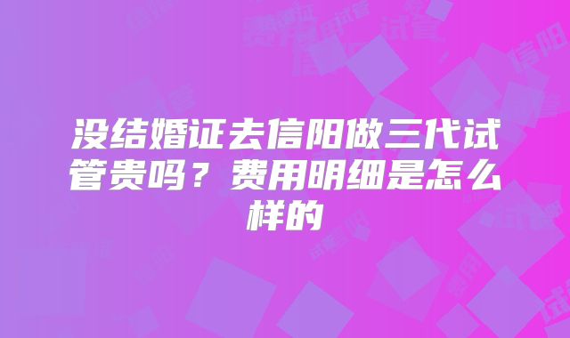 没结婚证去信阳做三代试管贵吗？费用明细是怎么样的