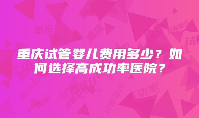 重庆试管婴儿费用多少？如何选择高成功率医院？