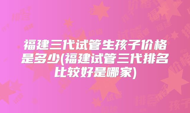 福建三代试管生孩子价格是多少(福建试管三代排名比较好是哪家)