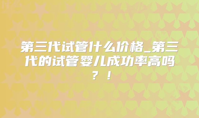 第三代试管什么价格_第三代的试管婴儿成功率高吗？！
