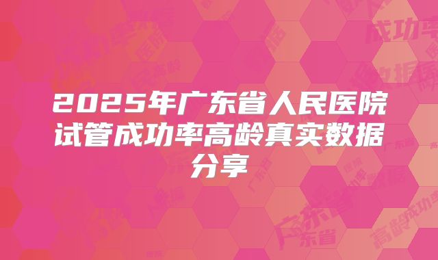 2025年广东省人民医院试管成功率高龄真实数据分享