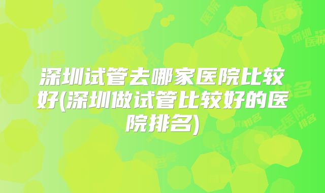 深圳试管去哪家医院比较好(深圳做试管比较好的医院排名)