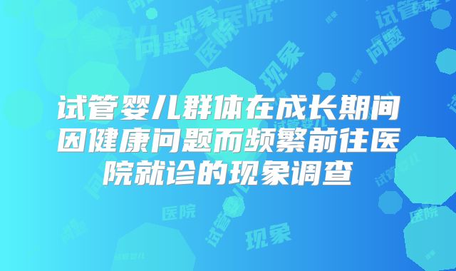 试管婴儿群体在成长期间因健康问题而频繁前往医院就诊的现象调查