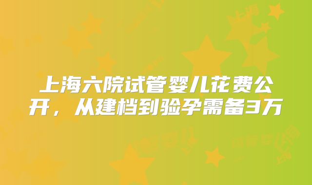 上海六院试管婴儿花费公开，从建档到验孕需备3万