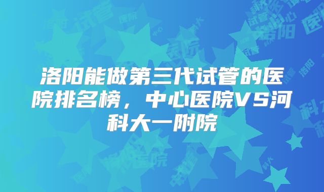 洛阳能做第三代试管的医院排名榜,中心医院VS河科大一附院
