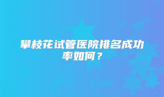 攀枝花试管医院排名成功率如何？