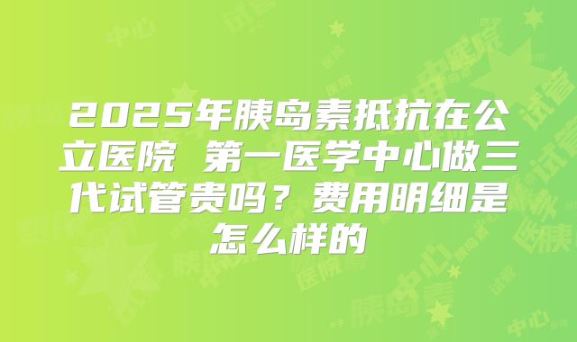 2025年胰岛素抵抗在公立医院 第一医学中心做三代试管贵吗？费用明细是怎么样的