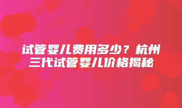 试管婴儿费用多少？杭州三代试管婴儿价格揭秘