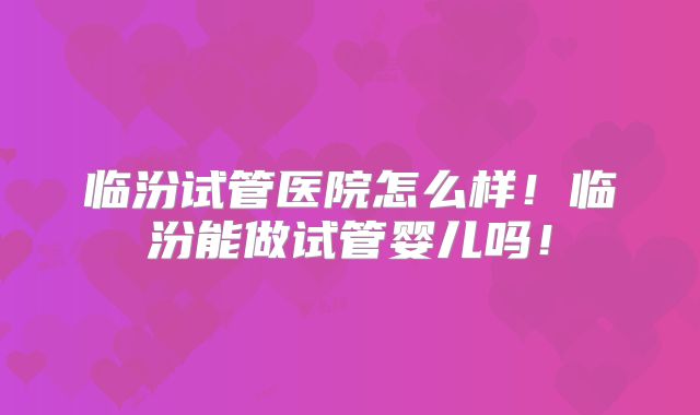临汾试管医院怎么样！临汾能做试管婴儿吗！