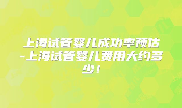 上海试管婴儿成功率预估-上海试管婴儿费用大约多少！