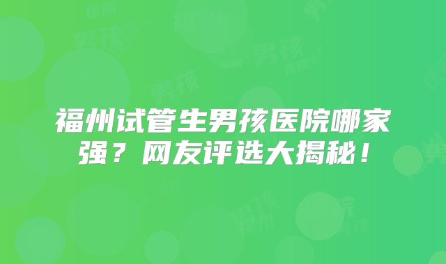 福州试管生男孩医院哪家强？网友评选大揭秘！