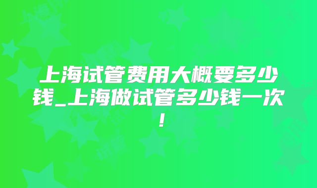 上海试管费用大概要多少钱_上海做试管多少钱一次！