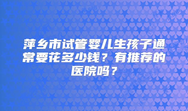 萍乡市试管婴儿生孩子通常要花多少钱？有推荐的医院吗？