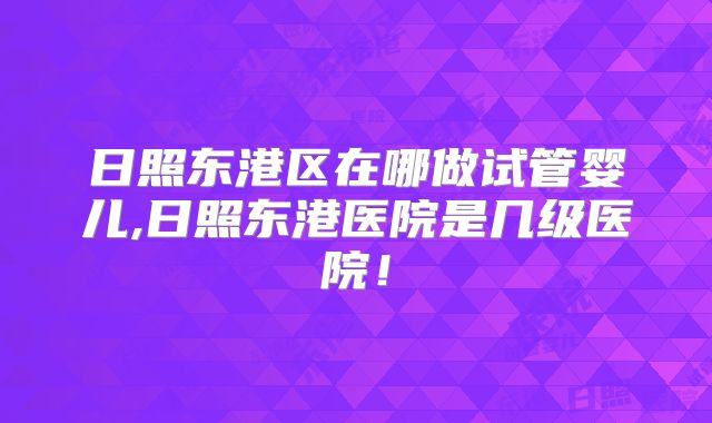 日照东港区在哪做试管婴儿,日照东港医院是几级医院！