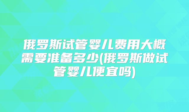 俄罗斯试管婴儿费用大概需要准备多少(俄罗斯做试管婴儿便宜吗)