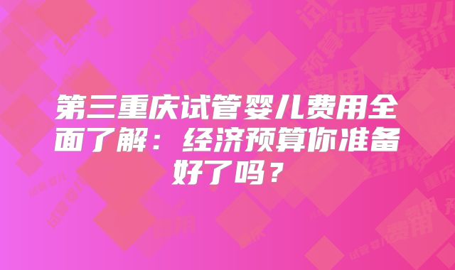 第三重庆试管婴儿费用全面了解:经济预算你准备好了吗?