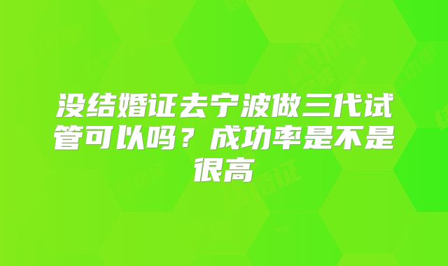 没结婚证去宁波做三代试管可以吗？成功率是不是很高