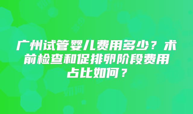 广州试管婴儿费用多少？术前检查和促排卵阶段费用占比如何？