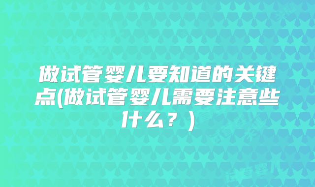 做试管婴儿要知道的关键点(做试管婴儿需要注意些什么?)