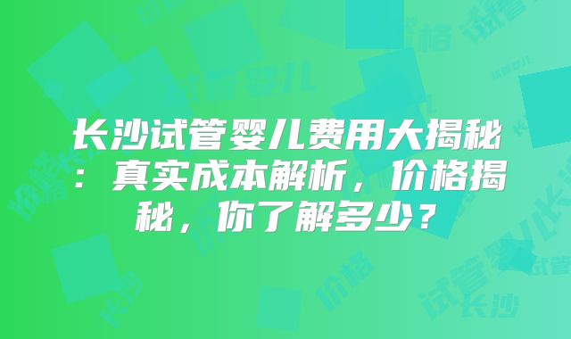 长沙试管婴儿费用大揭秘：真实成本解析，价格揭秘，你了解多少？