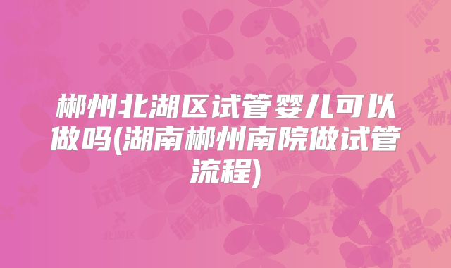 郴州北湖区试管婴儿可以做吗(湖南郴州南院做试管流程)