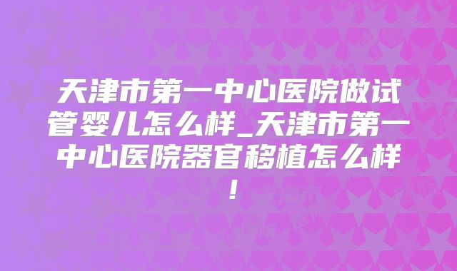 天津市第一中心医院做试管婴儿怎么样_天津市第一中心医院器官移植怎么样!