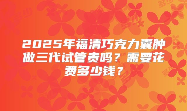 2025年福清巧克力囊肿做三代试管贵吗？需要花费多少钱？