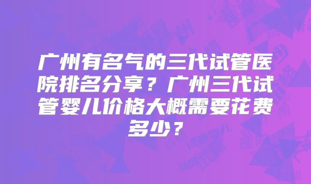 广州有名气的三代试管医院排名分享？广州三代试管婴儿价格大概需要花费多少？