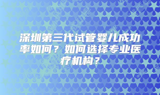 深圳第三代试管婴儿成功率如何？如何选择专业医疗机构？