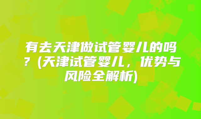 有去天津做试管婴儿的吗?(天津试管婴儿,优势与风险全解析)