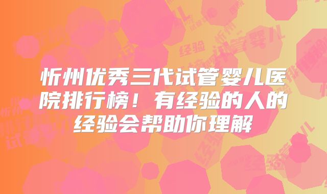 忻州优秀三代试管婴儿医院排行榜!有经验的人的经验会帮助你理解