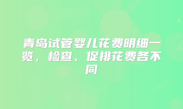 青岛试管婴儿花费明细一览，检查、促排花费各不同