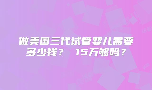 做美国三代试管婴儿需要多少钱？ 15万够吗？