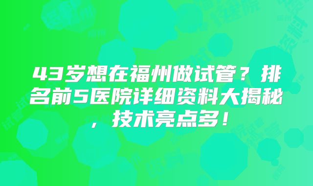 43岁想在福州做试管？排名前5医院详细资料大揭秘，技术亮点多！