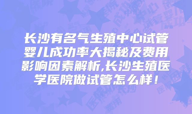 长沙有名气生殖中心试管婴儿成功率大揭秘及费用影响因素解析,长沙生殖医学医院做试管怎么样！