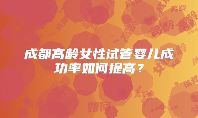 成都高龄女性试管婴儿成功率如何提高？