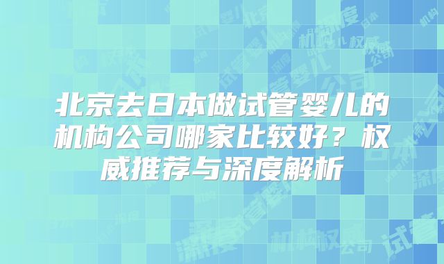 北京去日本做试管婴儿的机构公司哪家比较好?权威推荐与深度解析